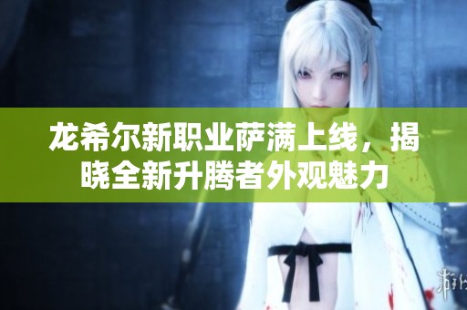 龙希尔新职业萨满上线，揭晓全新升腾者外观魅力