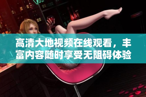 高清大地视频在线观看，丰富内容随时享受无阻碍体验