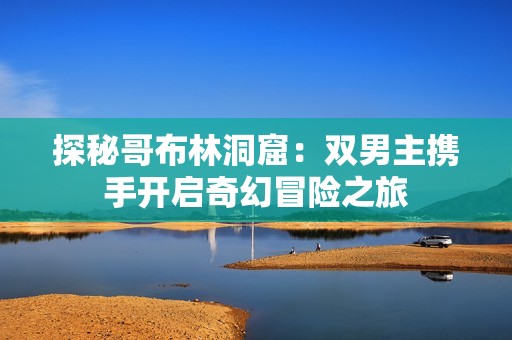 探秘哥布林洞窟：双男主携手开启奇幻冒险之旅