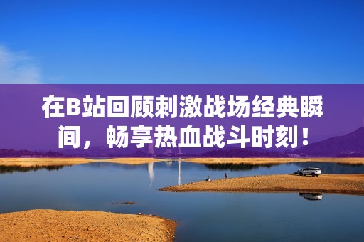 在B站回顾刺激战场经典瞬间，畅享热血战斗时刻！