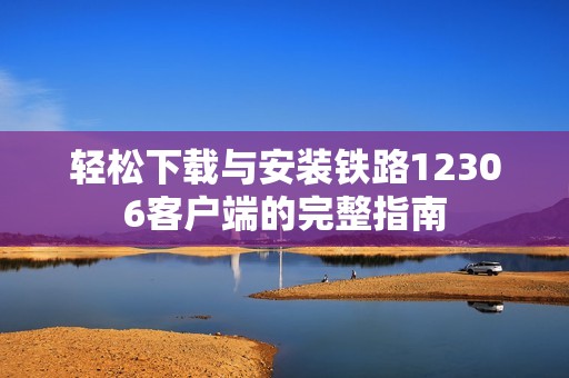 轻松下载与安装铁路12306客户端的完整指南