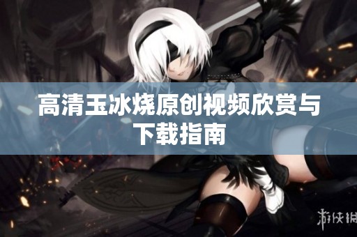 高清玉冰烧原创视频欣赏与下载指南