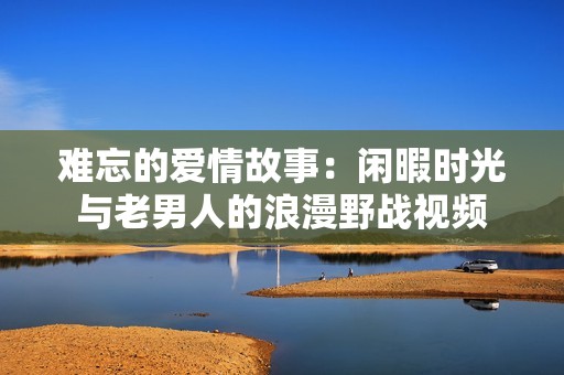 难忘的爱情故事：闲暇时光与老男人的浪漫野战视频