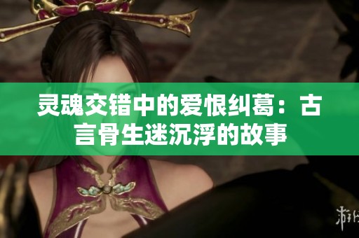 灵魂交错中的爱恨纠葛：古言骨生迷沉浮的故事