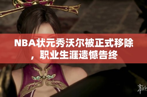 NBA状元秀沃尔被正式移除，职业生涯遗憾告终