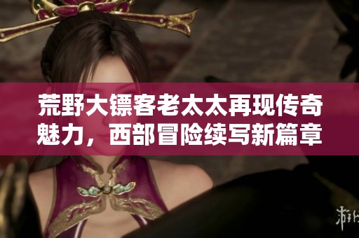 荒野大镖客老太太再现传奇魅力，西部冒险续写新篇章