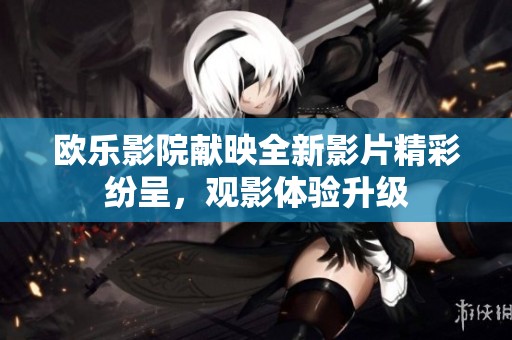 欧乐影院献映全新影片精彩纷呈，观影体验升级