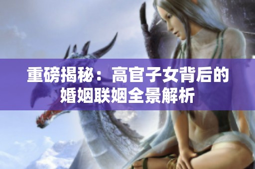 重磅揭秘：高官子女背后的婚姻联姻全景解析