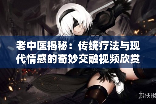 老中医揭秘：传统疗法与现代情感的奇妙交融视频欣赏