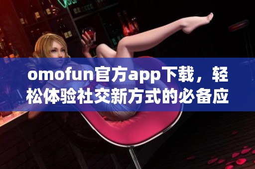 omofun官方app下载，轻松体验社交新方式的必备应用程序
