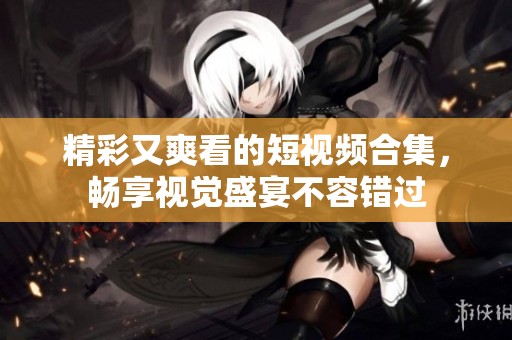 精彩又爽看的短视频合集，畅享视觉盛宴不容错过