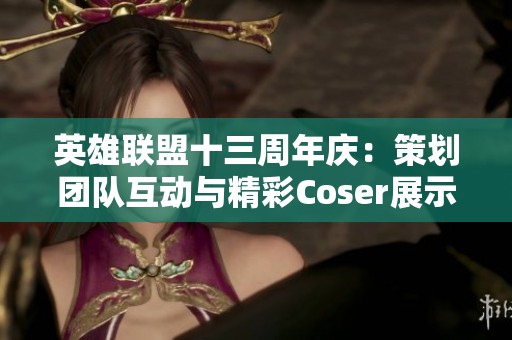 英雄联盟十三周年庆：策划团队互动与精彩Coser展示回顾