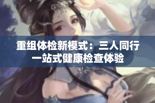 重组体检新模式：三人同行一站式健康检查体验