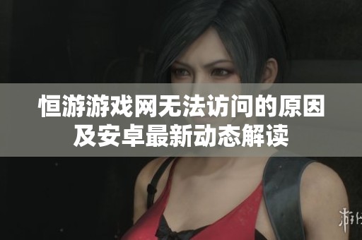 恒游游戏网无法访问的原因及安卓最新动态解读