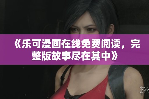 《乐可漫画在线免费阅读，完整版故事尽在其中》