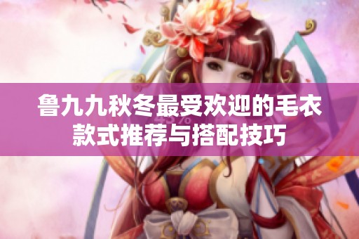 鲁九九秋冬最受欢迎的毛衣款式推荐与搭配技巧