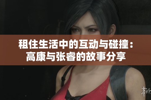 租住生活中的互动与碰撞：高康与张睿的故事分享
