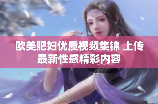 欧美肥妇优质视频集锦 上传最新性感精彩内容