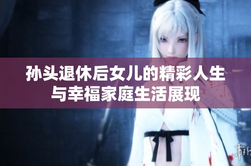 孙头退休后女儿的精彩人生与幸福家庭生活展现