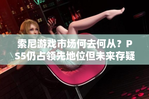 索尼游戏市场何去何从？PS5仍占领先地位但未来存疑