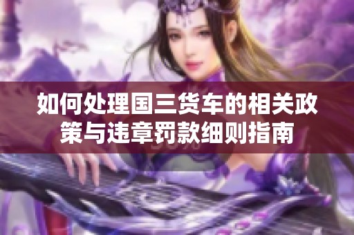 如何处理国三货车的相关政策与违章罚款细则指南