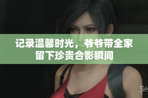 记录温馨时光，爷爷带全家留下珍贵合影瞬间