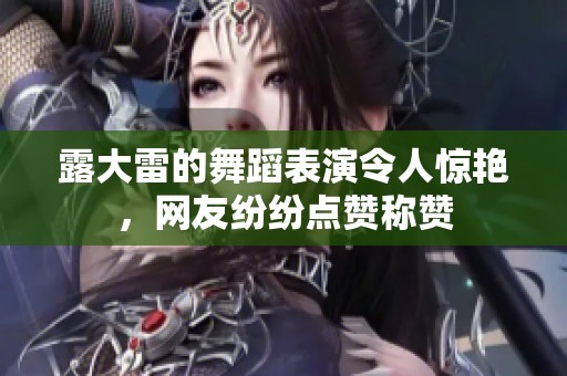 露大雷的舞蹈表演令人惊艳，网友纷纷点赞称赞