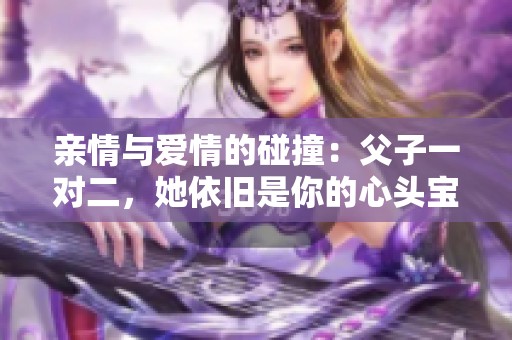 亲情与爱情的碰撞：父子一对二，她依旧是你的心头宝