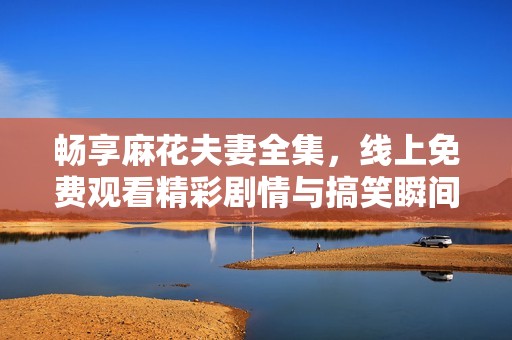 畅享麻花夫妻全集，线上免费观看精彩剧情与搞笑瞬间