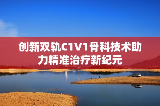 创新双轨C1V1骨科技术助力精准治疗新纪元