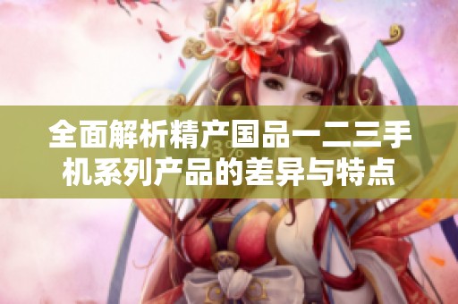 全面解析精产国品一二三手机系列产品的差异与特点