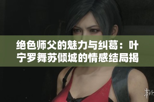 绝色师父的魅力与纠葛：叶宁罗舞苏倾城的情感结局揭秘