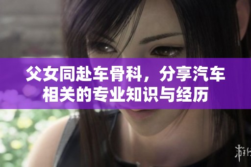 父女同赴车骨科，分享汽车相关的专业知识与经历