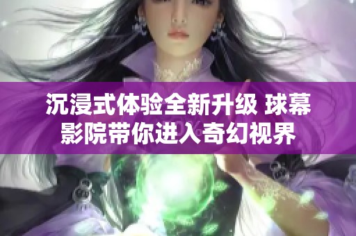 沉浸式体验全新升级 球幕影院带你进入奇幻视界