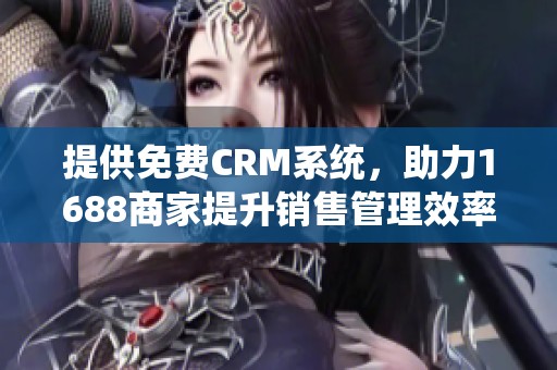 提供免费CRM系统，助力1688商家提升销售管理效率