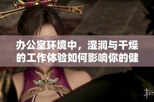 办公室环境中，湿润与干燥的工作体验如何影响你的健康与效率