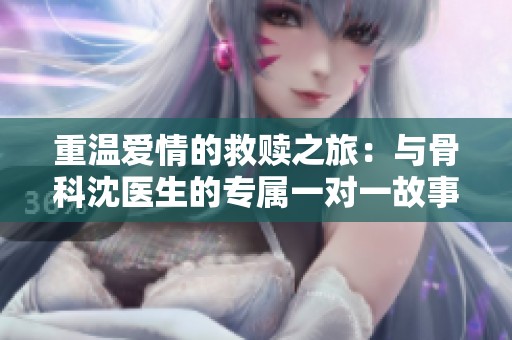 重温爱情的救赎之旅：与骨科沈医生的专属一对一故事