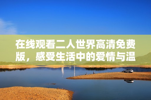 在线观看二人世界高清免费版，感受生活中的爱情与温馨
