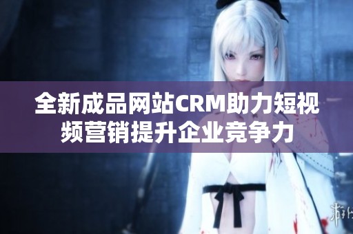 全新成品网站CRM助力短视频营销提升企业竞争力