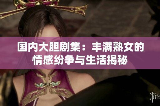 国内大胆剧集：丰满熟女的情感纷争与生活揭秘
