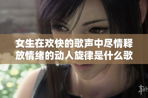 女生在欢快的歌声中尽情释放情绪的动人旋律是什么歌
