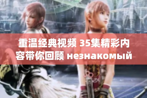 重温经典视频 35集精彩内容带你回顾 незнакомый мир