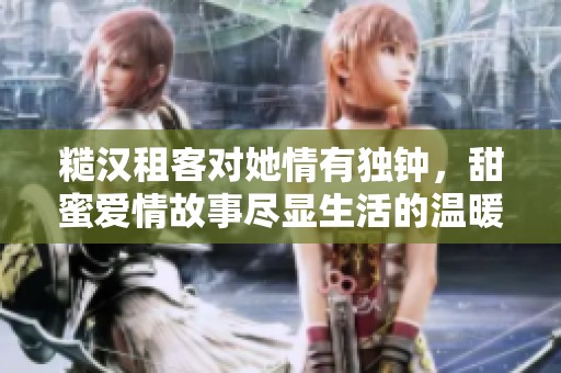 糙汉租客对她情有独钟，甜蜜爱情故事尽显生活的温暖暖意