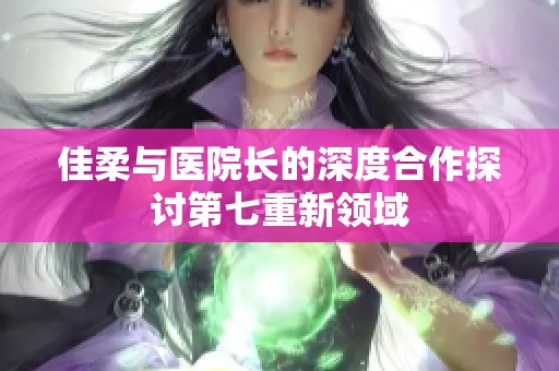佳柔与医院长的深度合作探讨第七重新领域
