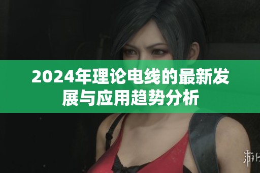 2024年理论电线的最新发展与应用趋势分析