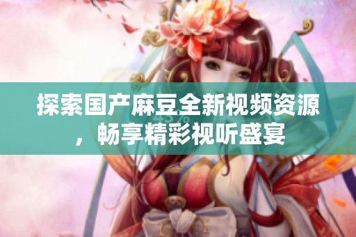 探索国产麻豆全新视频资源，畅享精彩视听盛宴