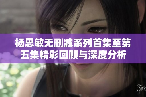 杨思敏无删减系列首集至第五集精彩回顾与深度分析