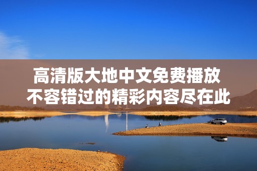 高清版大地中文免费播放 不容错过的精彩内容尽在此处