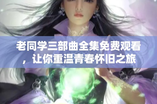 老同学三部曲全集免费观看，让你重温青春怀旧之旅