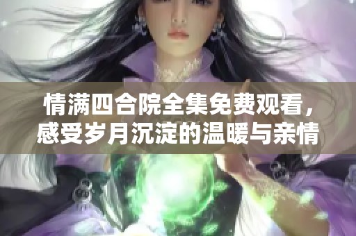 情满四合院全集免费观看，感受岁月沉淀的温暖与亲情